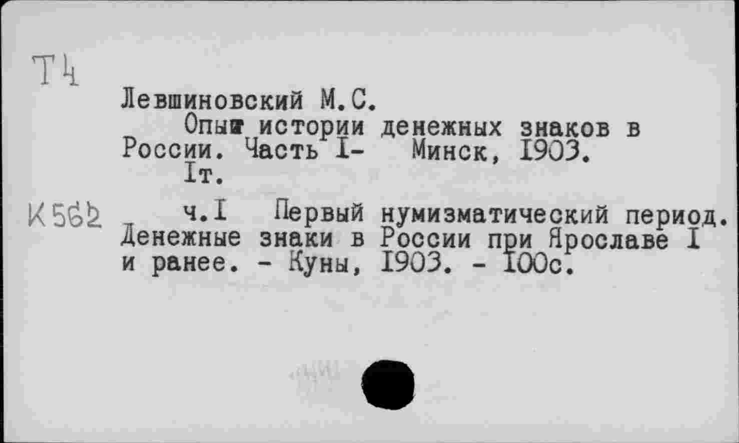 ﻿Тк
Левшиновский М.С.
Опы® истории денежных знаков в России. Часть I- Минск, 1903.
1т.

ч.Х Первый нумизматический период, денежные знаки в России при Ярославе I и ранее. - Куны, 1903. - 100с.